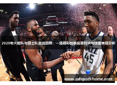 2020年火箭队与爵士队激战回顾：一场精彩的季后赛对决与球星表现分析